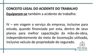 28
CONCEITO LEGAL DO ACIDENTE DO TRABALHO
Equiparam-se também a acidente do trabalho:
IV – em viagem a serviço da empresa, inclusive para
estudo, quando financiada por esta, dentro de seus
planos para melhor capacitação da mão-de-obra,
independentemente do meio de locomoção utilizado,
inclusive veículo de propriedade do segurado.
 