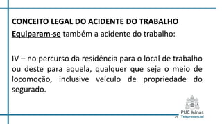 29
CONCEITO LEGAL DO ACIDENTE DO TRABALHO
Equiparam-se também a acidente do trabalho:
IV – no percurso da residência para o local de trabalho
ou deste para aquela, qualquer que seja o meio de
locomoção, inclusive veículo de propriedade do
segurado.
 