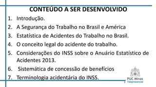 3
CONTEÚDO A SER DESENVOLVIDO
1. Introdução.
2. A Segurança do Trabalho no Brasil e América
3. Estatística de Acidentes do Trabalho no Brasil.
4. O conceito legal do acidente do trabalho.
5. Considerações do INSS sobre o Anuário Estatístico de
Acidentes 2013.
6. Sistemática de concessão de benefícios
7. Terminologia acidentária do INSS.
 