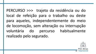 30
PERCURSO >>> trajeto da residência ou do
local de refeição para o trabalho ou deste
para aqueles, independentemente do meio
de locomoção, sem alteração ou interrupção
voluntária do percurso habitualmente
realizado pelo segurado.
 