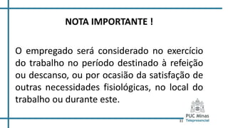 31
NOTA IMPORTANTE !
O empregado será considerado no exercício
do trabalho no período destinado à refeição
ou descanso, ou por ocasião da satisfação de
outras necessidades fisiológicas, no local do
trabalho ou durante este.
 