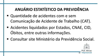 34
ANUÁRIO ESTATÍSTICO DA PREVIDÊNCIA
 Quantidade de acidentes com e sem
Comunicação de Acidente de Trabalho (CAT).
 Acidentes liquidados por Estados, CNAE, CID,
Óbitos, entre outras informações.
 Consultar site Ministério da Previdência Social.
 
