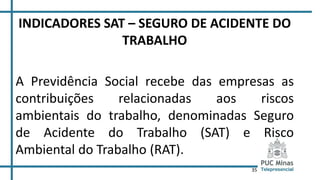 35
INDICADORES SAT – SEGURO DE ACIDENTE DO
TRABALHO
A Previdência Social recebe das empresas as
contribuições relacionadas aos riscos
ambientais do trabalho, denominadas Seguro
de Acidente do Trabalho (SAT) e Risco
Ambiental do Trabalho (RAT).
 