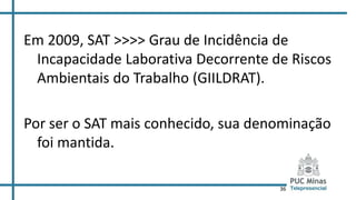 36
Em 2009, SAT >>>> Grau de Incidência de
Incapacidade Laborativa Decorrente de Riscos
Ambientais do Trabalho (GIILDRAT).
Por ser o SAT mais conhecido, sua denominação
foi mantida.
 