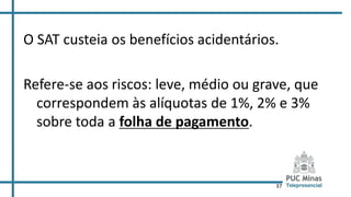 37
O SAT custeia os benefícios acidentários.
Refere-se aos riscos: leve, médio ou grave, que
correspondem às alíquotas de 1%, 2% e 3%
sobre toda a folha de pagamento.
 
