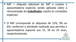38
 RAT = alíquota adicional do SAT e custeia a
aposentadoria especial, sendo aplicada sobre a
remuneração do trabalhador sujeito às condições
especiais.
 O RAT corresponde às alíquotas de 12%, 9% ou
6%, conforme a atividade realizada que permita a
aposentadoria especial aos 15, 20 ou 25 anos,
respectivamente.
 