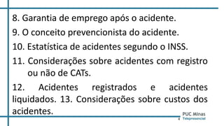 4
8. Garantia de emprego após o acidente.
9. O conceito prevencionista do acidente.
10. Estatística de acidentes segundo o INSS.
11. Considerações sobre acidentes com registro
ou não de CATs.
12. Acidentes registrados e acidentes
liquidados. 13. Considerações sobre custos dos
acidentes.
 