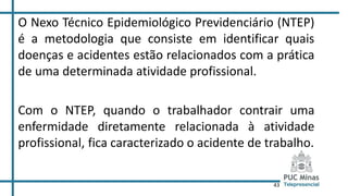 43
O Nexo Técnico Epidemiológico Previdenciário (NTEP)
é a metodologia que consiste em identificar quais
doenças e acidentes estão relacionados com a prática
de uma determinada atividade profissional.
Com o NTEP, quando o trabalhador contrair uma
enfermidade diretamente relacionada à atividade
profissional, fica caracterizado o acidente de trabalho.
 