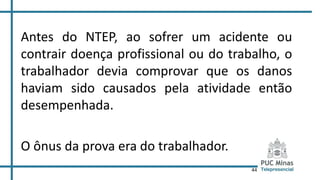 44
Antes do NTEP, ao sofrer um acidente ou
contrair doença profissional ou do trabalho, o
trabalhador devia comprovar que os danos
haviam sido causados pela atividade então
desempenhada.
O ônus da prova era do trabalhador.
 