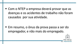 45
 Com o NTEP a empresa deverá provar que as
doenças e os acidentes de trabalho não foram
causados por sua atividade.
 Em resumo, o ônus da prova passa a ser do
empregador, e não mais do empregado.
 