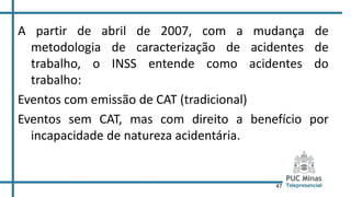 47
A partir de abril de 2007, com a mudança de
metodologia de caracterização de acidentes de
trabalho, o INSS entende como acidentes do
trabalho:
Eventos com emissão de CAT (tradicional)
Eventos sem CAT, mas com direito a benefício por
incapacidade de natureza acidentária.
 
