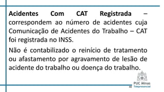 48
Acidentes Com CAT Registrada –
correspondem ao número de acidentes cuja
Comunicação de Acidentes do Trabalho – CAT
foi registrada no INSS.
Não é contabilizado o reinício de tratamento
ou afastamento por agravamento de lesão de
acidente do trabalho ou doença do trabalho.
 