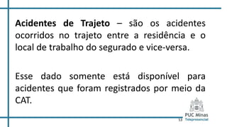 53
Acidentes de Trajeto – são os acidentes
ocorridos no trajeto entre a residência e o
local de trabalho do segurado e vice-versa.
Esse dado somente está disponível para
acidentes que foram registrados por meio da
CAT.
 