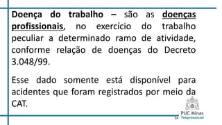 54
Doença do trabalho – são as doenças
profissionais, no exercício do trabalho
peculiar a determinado ramo de atividade,
conforme relação de doenças do Decreto
3.048/99.
Esse dado somente está disponível para
acidentes que foram registrados por meio da
CAT.
 