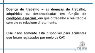 55
Doença do trabalho – as doenças do trabalho,
adquiridas ou desencadeadas em função de
condições especiais em que o trabalho é realizado e
com ele se relacione diretamente.
Esse dado somente está disponível para acidentes
que foram registrados por meio da CAT.
 