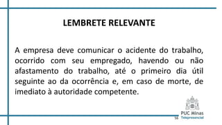 56
LEMBRETE RELEVANTE
A empresa deve comunicar o acidente do trabalho,
ocorrido com seu empregado, havendo ou não
afastamento do trabalho, até o primeiro dia útil
seguinte ao da ocorrência e, em caso de morte, de
imediato à autoridade competente.
 