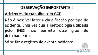 57
OBSERVAÇÃO IMPORTANTE !
Acidentes do trabalho sem CAT
Não é possível fazer a classificação por tipo de
acidente, uma vez que a metodologia utilizada
pelo INSS não permite esse grau de
detalhamento.
Só se faz o registro do evento-acidente.
 
