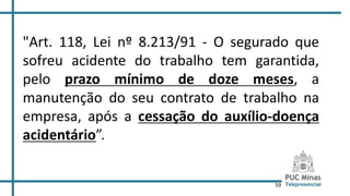 59
"Art. 118, Lei nº 8.213/91 - O segurado que
sofreu acidente do trabalho tem garantida,
pelo prazo mínimo de doze meses, a
manutenção do seu contrato de trabalho na
empresa, após a cessação do auxílio-doença
acidentário”.
 