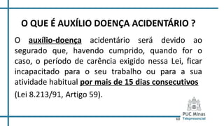 60
O QUE É AUXÍLIO DOENÇA ACIDENTÁRIO ?
O auxílio-doença acidentário será devido ao
segurado que, havendo cumprido, quando for o
caso, o período de carência exigido nessa Lei, ficar
incapacitado para o seu trabalho ou para a sua
atividade habitual por mais de 15 dias consecutivos
(Lei 8.213/91, Artigo 59).
 