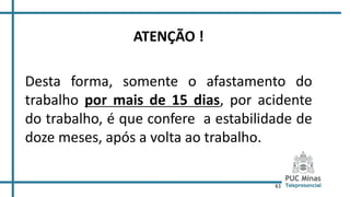 61
ATENÇÃO !
Desta forma, somente o afastamento do
trabalho por mais de 15 dias, por acidente
do trabalho, é que confere a estabilidade de
doze meses, após a volta ao trabalho.
 