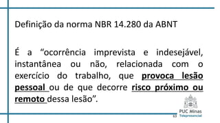 63
Definição da norma NBR 14.280 da ABNT
É a “ocorrência imprevista e indesejável,
instantânea ou não, relacionada com o
exercício do trabalho, que provoca lesão
pessoal ou de que decorre risco próximo ou
remoto dessa lesão”.
 