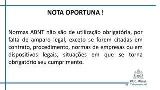 64
NOTA OPORTUNA !
Normas ABNT não são de utilização obrigatória, por
falta de amparo legal, exceto se forem citadas em
contrato, procedimento, normas de empresas ou em
dispositivos legais, situações em que se torna
obrigatório seu cumprimento.
 