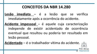 66
CONCEITOS DA NBR 14.280
Lesão imediata – é a lesão que se verifica
imediatamente após a ocorrência do acidente.
Acidente impessoal – é aquele cuja caracterização
independe de existir acidentado de ocorrência
eventual que resultou ou poderia ter resultado em
lesão pessoal.
Acidentado – é o trabalhador vítima do acidente.
 