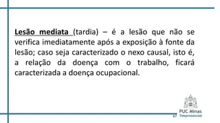67
Lesão mediata (tardia) – é a lesão que não se
verifica imediatamente após a exposição à fonte da
lesão; caso seja caracterizado o nexo causal, isto é,
a relação da doença com o trabalho, ficará
caracterizada a doença ocupacional.
 