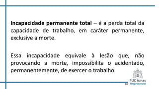 68
Incapacidade permanente total – é a perda total da
capacidade de trabalho, em caráter permanente,
exclusive a morte.
Essa incapacidade equivale à lesão que, não
provocando a morte, impossibilita o acidentado,
permanentemente, de exercer o trabalho.
 