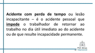 69
Acidente com perda de tempo ou lesão
incapacitante – é o acidente pessoal que
impede o trabalhador de retornar ao
trabalho no dia útil imediato ao do acidente
ou de que resulte incapacidade permanente.
 