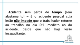 70
Acidente sem perda de tempo (sem
afastamento) – é o acidente pessoal cuja
lesão não impede que o trabalhador retorne
ao trabalho no dia útil imediato ao do
acidente, desde que não haja lesão
incapacitante.
 