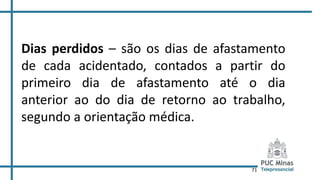 71
Dias perdidos – são os dias de afastamento
de cada acidentado, contados a partir do
primeiro dia de afastamento até o dia
anterior ao do dia de retorno ao trabalho,
segundo a orientação médica.
 