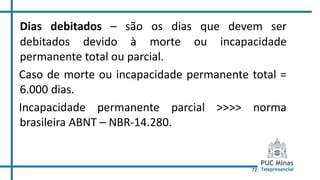 72
Dias debitados – são os dias que devem ser
debitados devido à morte ou incapacidade
permanente total ou parcial.
Caso de morte ou incapacidade permanente total =
6.000 dias.
Incapacidade permanente parcial >>>> norma
brasileira ABNT – NBR-14.280.
 