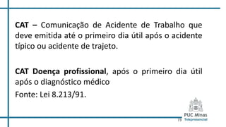 73
CAT – Comunicação de Acidente de Trabalho que
deve emitida até o primeiro dia útil após o acidente
típico ou acidente de trajeto.
CAT Doença profissional, após o primeiro dia útil
após o diagnóstico médico
Fonte: Lei 8.213/91.
 