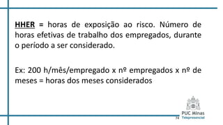 74
HHER = horas de exposição ao risco. Número de
horas efetivas de trabalho dos empregados, durante
o período a ser considerado.
Ex: 200 h/mês/empregado x nº empregados x nº de
meses = horas dos meses considerados
 