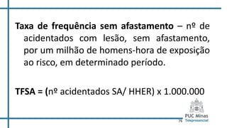 76
Taxa de frequência sem afastamento – nº de
acidentados com lesão, sem afastamento,
por um milhão de homens-hora de exposição
ao risco, em determinado período.
TFSA = (nº acidentados SA/ HHER) x 1.000.000
 