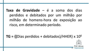 77
Taxa de Gravidade – é a soma dos dias
perdidos e debitados por um milhão por
milhão de homens-hora de exposição ao
risco, em determinado período.
TG = {(Dias perdidos + debitados)/HHER} x 106
 