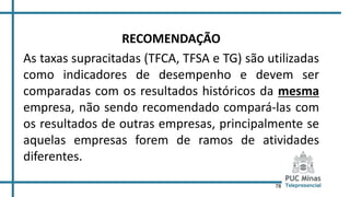 78
RECOMENDAÇÃO
As taxas supracitadas (TFCA, TFSA e TG) são utilizadas
como indicadores de desempenho e devem ser
comparadas com os resultados históricos da mesma
empresa, não sendo recomendado compará-las com
os resultados de outras empresas, principalmente se
aquelas empresas forem de ramos de atividades
diferentes.
 