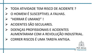 8
 TODA ATIVIDADE TEM RISCO DE ACIDENTE ?
 O HOMEM É SUSCEPTIVEL A FALHAS.
 “HERRAR É UMANO” !
 ACIDENTES SÃO SECULARES.
 DOENÇAS PROFISSIONAIS E ACIDENTES
AUMENTARAM COM A REVOLUÇÃO INDUSTRIAL.
 CORRER RISCOS É UMA TAREFA ANTIGA.
 