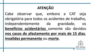 90
ATENÇÃO
Cabe observar que, embora a CAT seja
obrigatória para todos os acidentes de trabalho,
independentemente da gravidade, os
benefícios acidentários somente são devidos
nos casos de afastamento por mais de 15 dias,
invalidez permanente ou morte.
 