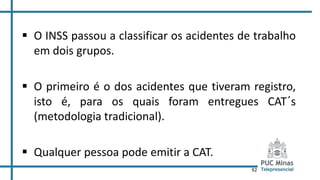 92
 O INSS passou a classificar os acidentes de trabalho
em dois grupos.
 O primeiro é o dos acidentes que tiveram registro,
isto é, para os quais foram entregues CAT´s
(metodologia tradicional).
 Qualquer pessoa pode emitir a CAT.
 