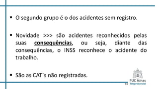 93
 O segundo grupo é o dos acidentes sem registro.
 Novidade >>> são acidentes reconhecidos pelas
suas consequências, ou seja, diante das
consequências, o INSS reconhece o acidente do
trabalho.
 São as CAT`s não registradas.
 