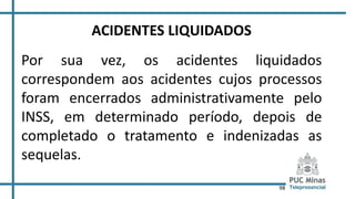98
ACIDENTES LIQUIDADOS
Por sua vez, os acidentes liquidados
correspondem aos acidentes cujos processos
foram encerrados administrativamente pelo
INSS, em determinado período, depois de
completado o tratamento e indenizadas as
sequelas.
 