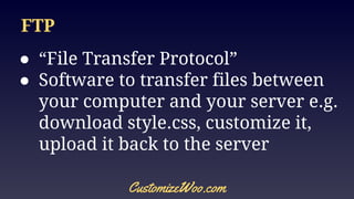 FTP
● “File Transfer Protocol”
● Software to transfer files between
your computer and your server e.g.
download style.css, customize it,
upload it back to the server
CustomizeWoo.com
 