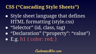 CSS (“Cascading Style Sheets”)
● Style sheet language that defines
HTML formatting (style.css)
● “Selector” (id, class, tag)
● “Declaration” (“property”: “value”)
● E.g. h1 { color: red; }
CustomizeWoo.com
 