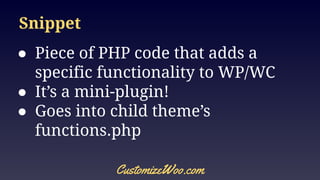 Snippet
● Piece of PHP code that adds a
specific functionality to WP/WC
● It’s a mini-plugin!
● Goes into child theme’s
functions.php
CustomizeWoo.com
 