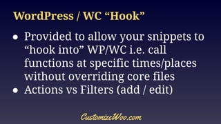 WordPress / WC “Hook”
● Provided to allow your snippets to
“hook into” WP/WC i.e. call
functions at specific times/places
without overriding core files
● Actions vs Filters (add / edit)
CustomizeWoo.com
 