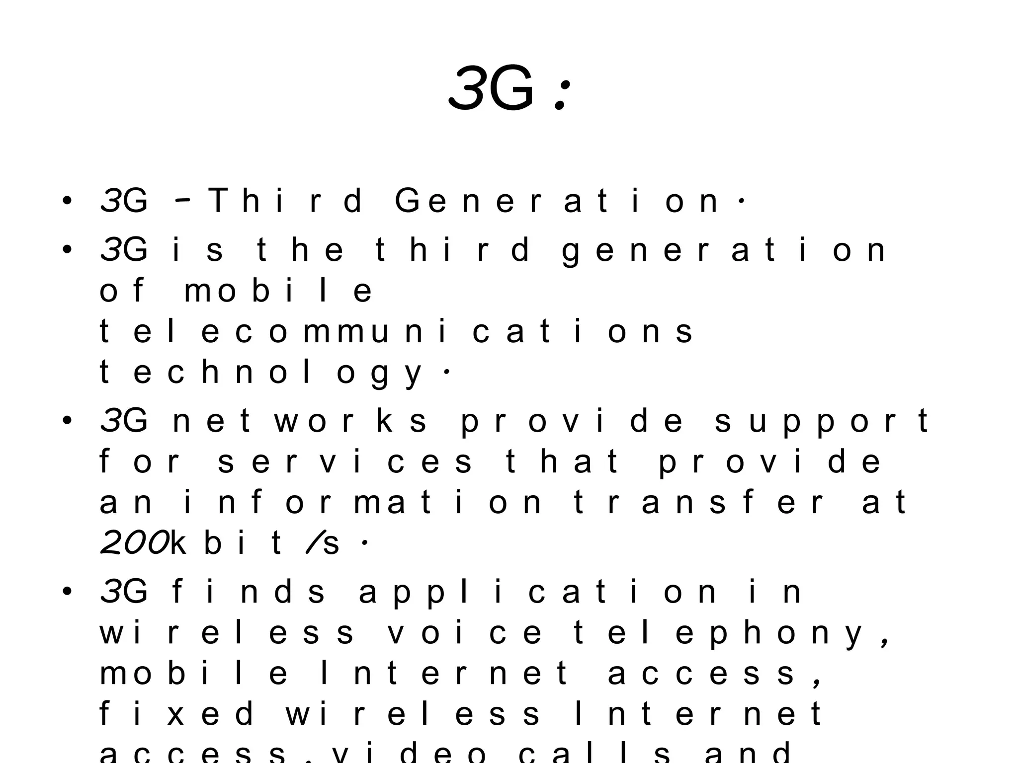 3G :
• 3G – T h i r d G e n e r a t i o n .
• 3G i s t h e t h i r d g e n e r a t i o n
o f m o b i l e
t e l e c o m m u n i c a t i o n s
t e c h n o l o g y .
• 3G n e t w o r k s p r o v i d e s u p p o r t
f o r s e r v i c e s t h a t p r o v i d e
a n i n f o r m a t i o n t r a n s f e r a t
200k b i t /s .
• 3G f i n d s a p p l i c a t i o n i n
w i r e l e s s v o i c e t e l e p h o n y ,
m o b i l e I n t e r n e t a c c e s s ,
f i x e d w i r e l e s s I n t e r n e t
 