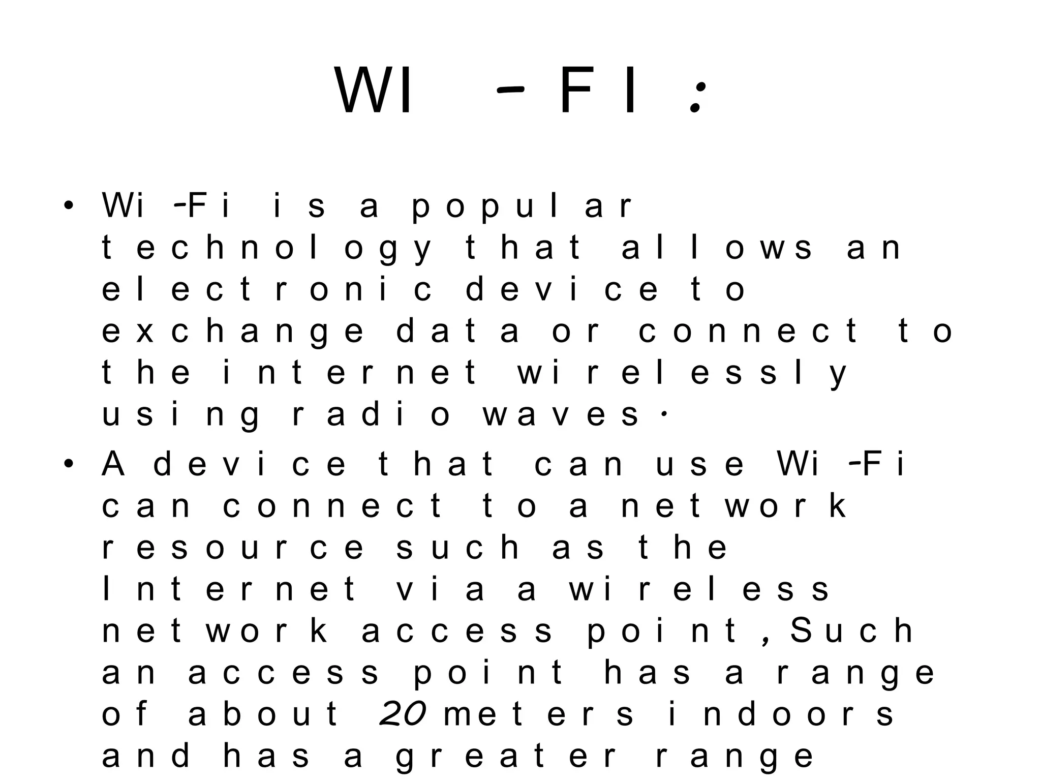 WI – F I :
• Wi -F i i s a p o p u l a r
t e c h n o l o g y t h a t a l l o w s a n
e l e c t r o n i c d e v i c e t o
e x c h a n g e d a t a o r c o n n e c t t o
t h e i n t e r n e t w i r e l e s s l y
u s i n g r a d i o w a v e s .
• A d e v i c e t h a t c a n u s e Wi -F i
c a n c o n n e c t t o a n e t w o r k
r e s o u r c e s u c h a s t h e
I n t e r n e t v i a a w i r e l e s s
n e t w o r k a c c e s s p o i n t , S u c h
a n a c c e s s p o i n t h a s a r a n g e
o f a b o u t 20 m e t e r s i n d o o r s
a n d h a s a g r e a t e r r a n g e
 