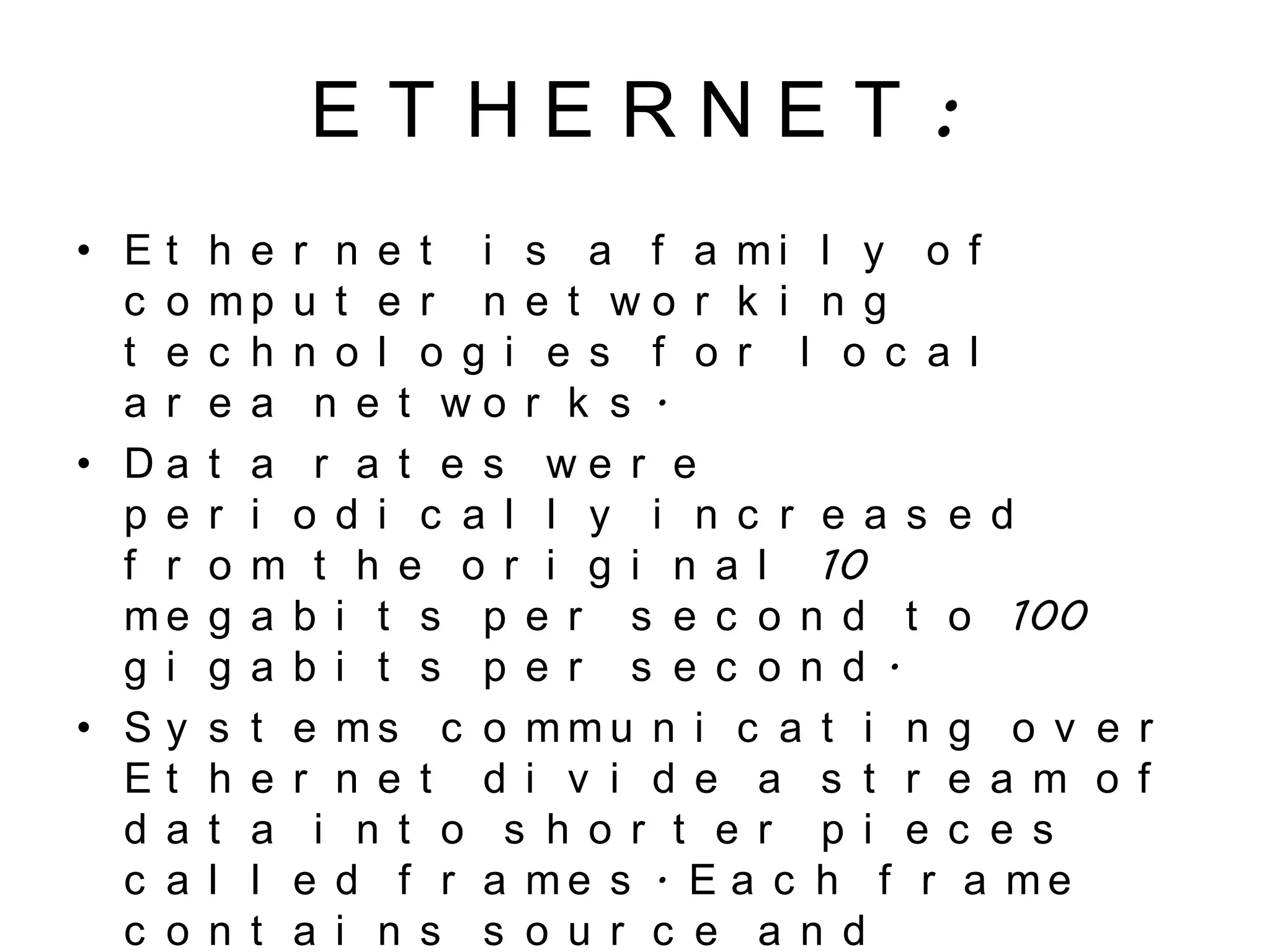E T H E R N E T :
• E t h e r n e t i s a f a m i l y o f
c o m p u t e r n e t w o r k i n g
t e c h n o l o g i e s f o r l o c a l
a r e a n e t w o r k s .
• D a t a r a t e s w e r e
p e r i o d i c a l l y i n c r e a s e d
f r o m t h e o r i g i n a l 10
m e g a b i t s p e r s e c o n d t o 100
g i g a b i t s p e r s e c o n d .
• S y s t e m s c o m m u n i c a t i n g o v e r
E t h e r n e t d i v i d e a s t r e a m o f
d a t a i n t o s h o r t e r p i e c e s
c a l l e d f r a m e s . E a c h f r a m e
c o n t a i n s s o u r c e a n d
 